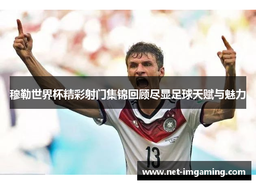 穆勒世界杯精彩射门集锦回顾尽显足球天赋与魅力