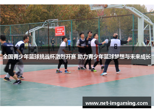 全国青少年篮球挑战杯激烈开赛 助力青少年篮球梦想与未来成长