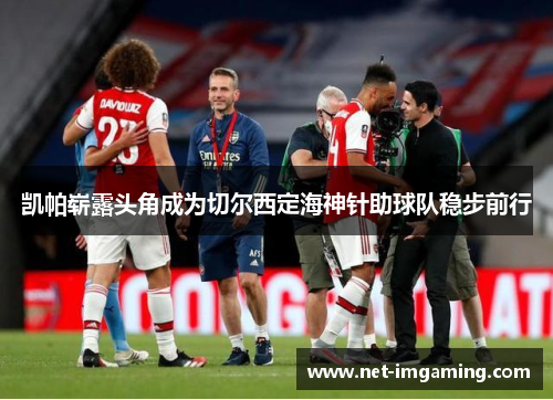 凯帕崭露头角成为切尔西定海神针助球队稳步前行