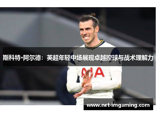 斯科特·阿尔德：英超年轻中场展现卓越控球与战术理解力
