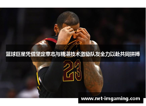 篮球巨星凭借坚定意志与精湛技术激励队友全力以赴共同拼搏