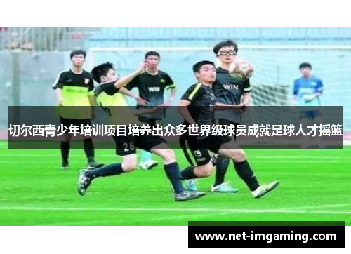 切尔西青少年培训项目培养出众多世界级球员成就足球人才摇篮