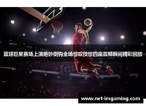 篮球巨星赛场上演绝妙倒钩全场惊叹技惊四座震撼瞬间精彩回放