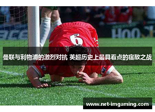 曼联与利物浦的激烈对抗 英超历史上最具看点的宿敌之战