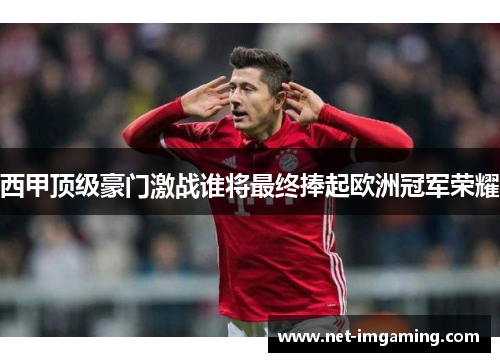 西甲顶级豪门激战谁将最终捧起欧洲冠军荣耀