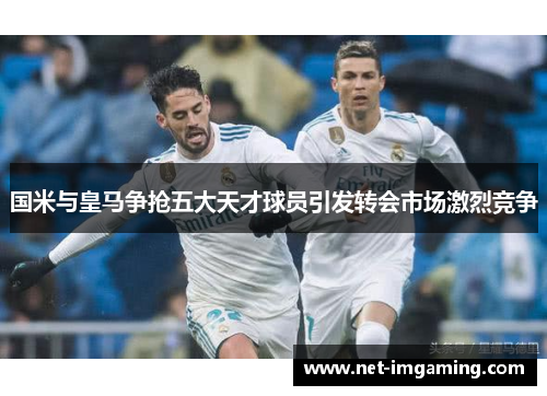 国米与皇马争抢五大天才球员引发转会市场激烈竞争