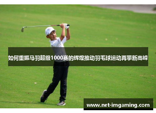 如何重振马羽超级1000赛的辉煌推动羽毛球运动再攀新高峰
