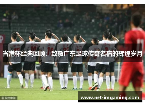 省港杯经典回顾：致敬广东足球传奇名宿的辉煌岁月