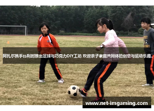 阿扎尔携手比利时推出足球与巧克力DIY工坊 欢迎亲子家庭共同体验创意与运动乐趣