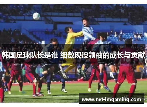 韩国足球队长是谁 细数现役领袖的成长与贡献